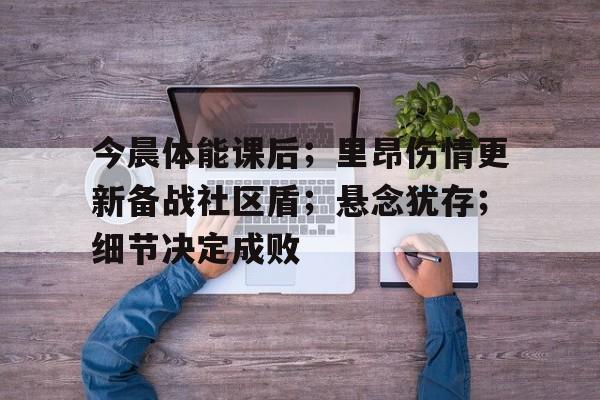 九游娱乐今晨体能课后；里昂伤情更新备战社区盾；悬念犹存；细节决定成败的简单介绍